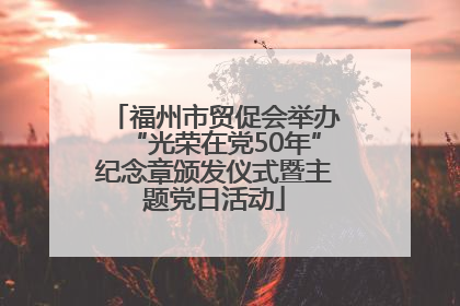 福州市贸促会举办“光荣在党50年”纪念章颁发仪式暨主题党日活动